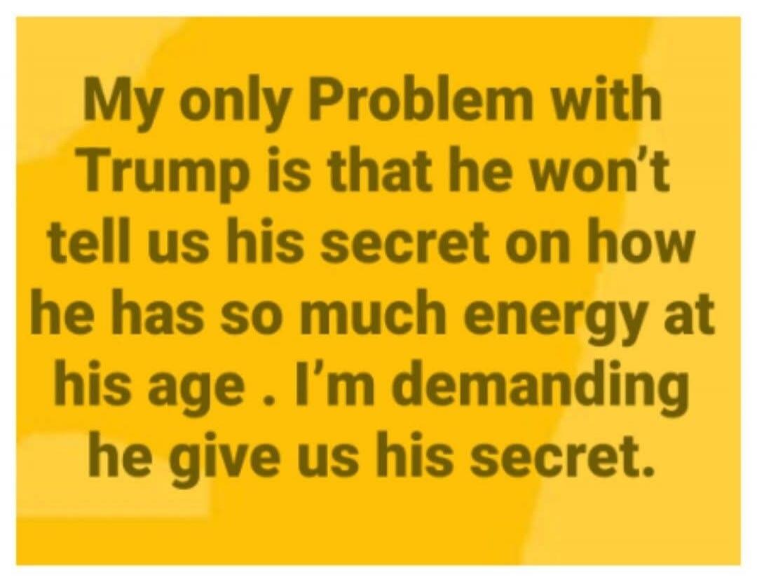 My only Problem with Trump is that he won't tell us his secret on how he has so much energy at his age. I'm demanding he give us his secret.