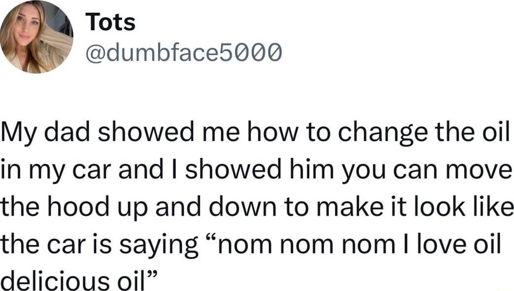 Tots dumbface5000 My dad showed me how to change the oil in my car and showed him you can move the hood up and down to make it look like the car is saying nom nom nom love oil delicious oil