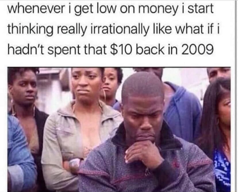 whenever i get low on money i start thinking really irrationally like what if i hadnt spent that 10 back in 2009