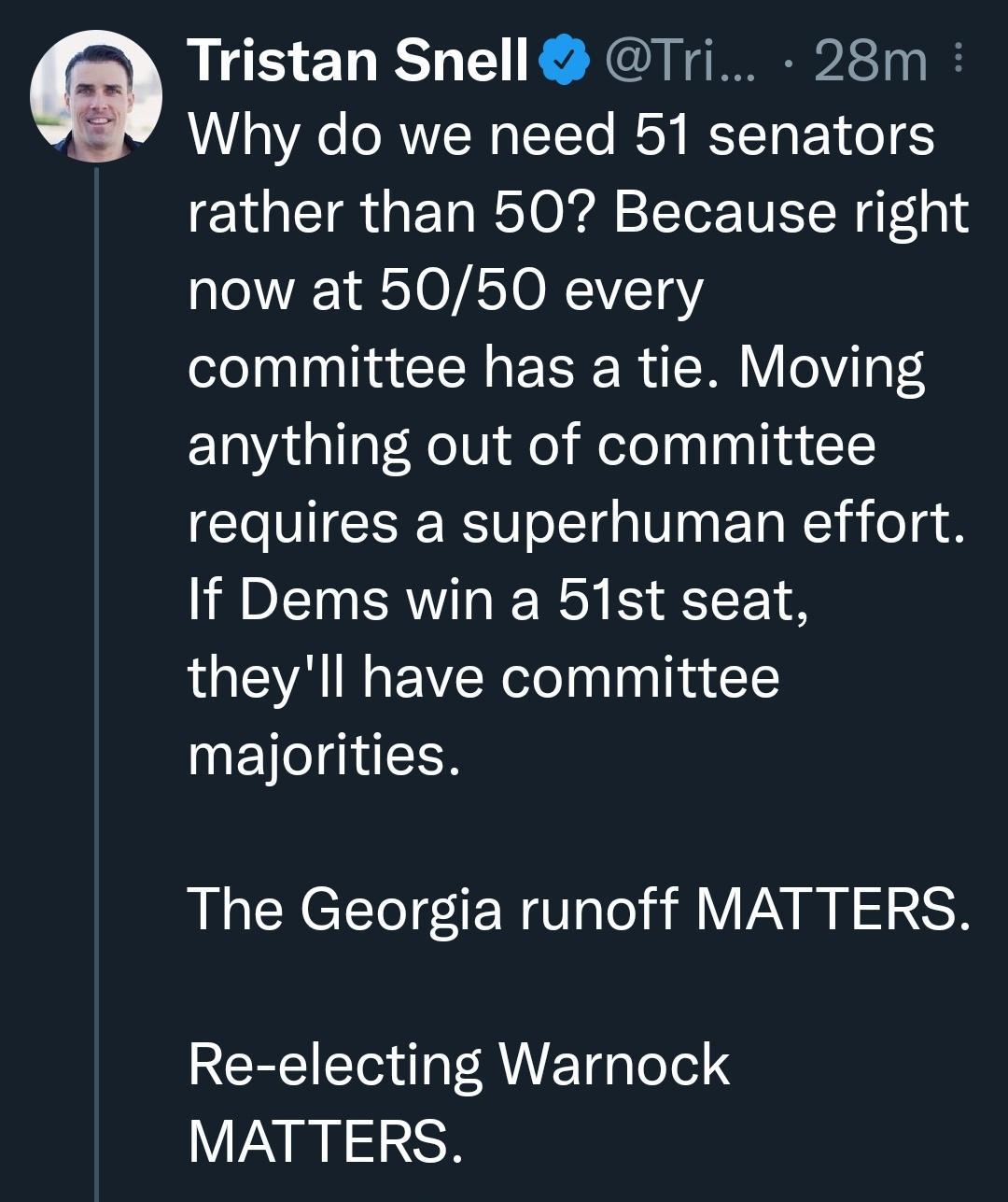 Tristan Snell Tri 28m Why do we need 51 senators rather than 50 Because right now at 5050 every committee has a tie Moving anything out of committee requires a superhuman effort If Dems win a 51st seat theyll have committee majorities The Georgia runoff MATTERS Re electing Warnock MATTERS