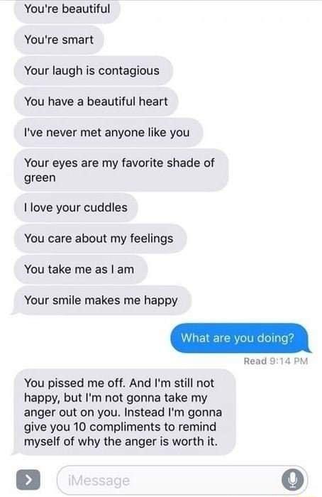 Youre beautiful Youre smart Your laugh is contagious You have a beautiful heart Ive never met anyone like you Your eyes are my favorite shade of green I love your cuddles You care about my feelings You take me as am Your smile makes me happy You pissed me off And Im still not happy but Im not gonna take my anger out on you Instead Im gonna give you 10 compliments to remind myself of why the anger 