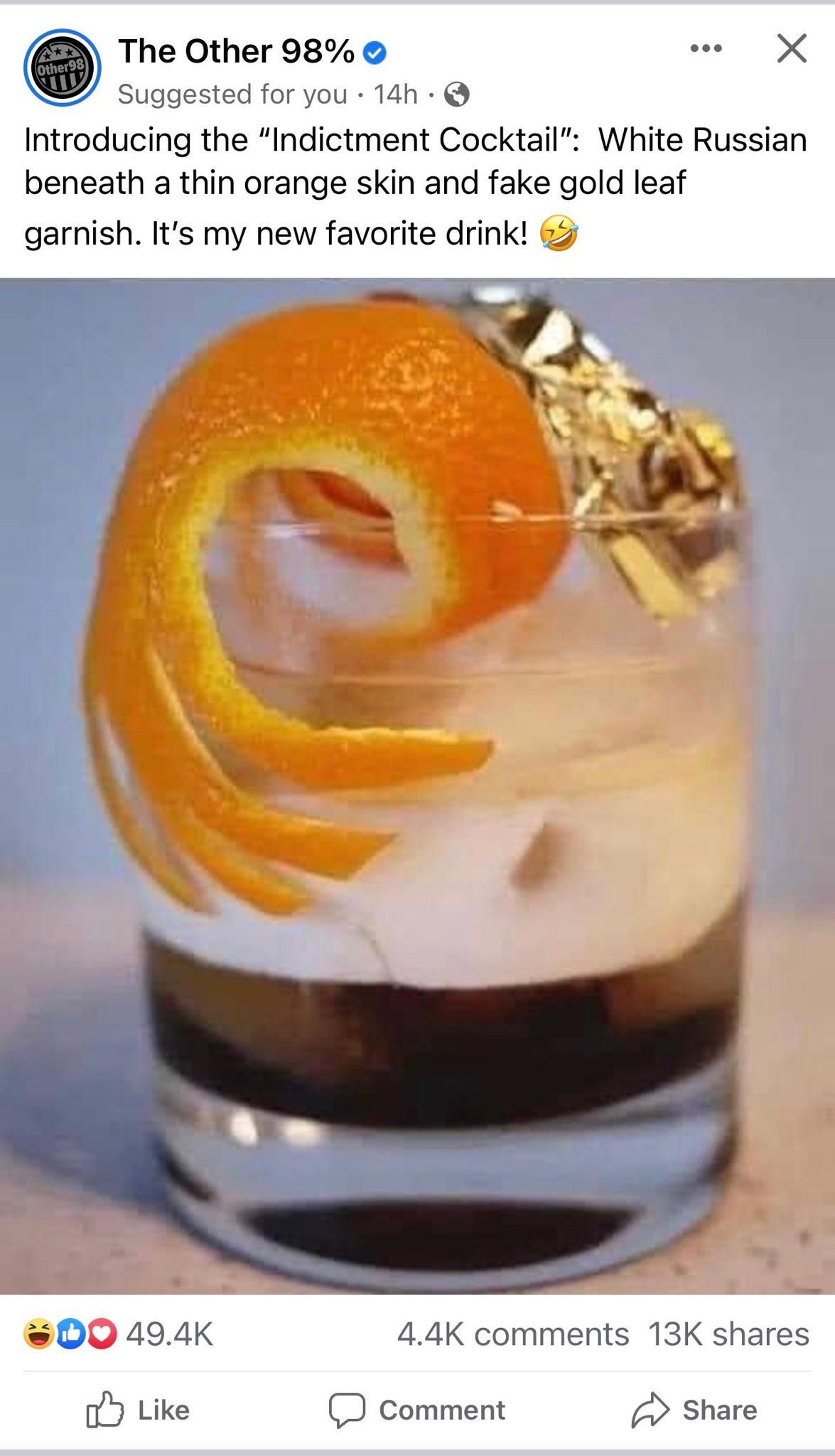 The Other 98 Suggested for you 14h Introducing the Indictment Cocktail White Russian beneath a thin orange skin and fake gold leaf garnish Its my new favorite drink 00 494K 44K comments 13K shares oY Like D comment Share
