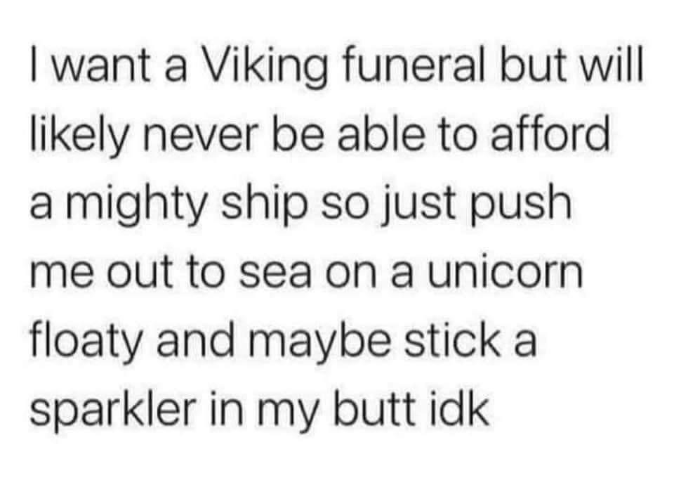 want a Viking funeral but will likely never be able to afford a mighty ship so just push me out to sea on a unicorn floaty and maybe stick a sparkler in my butt idk