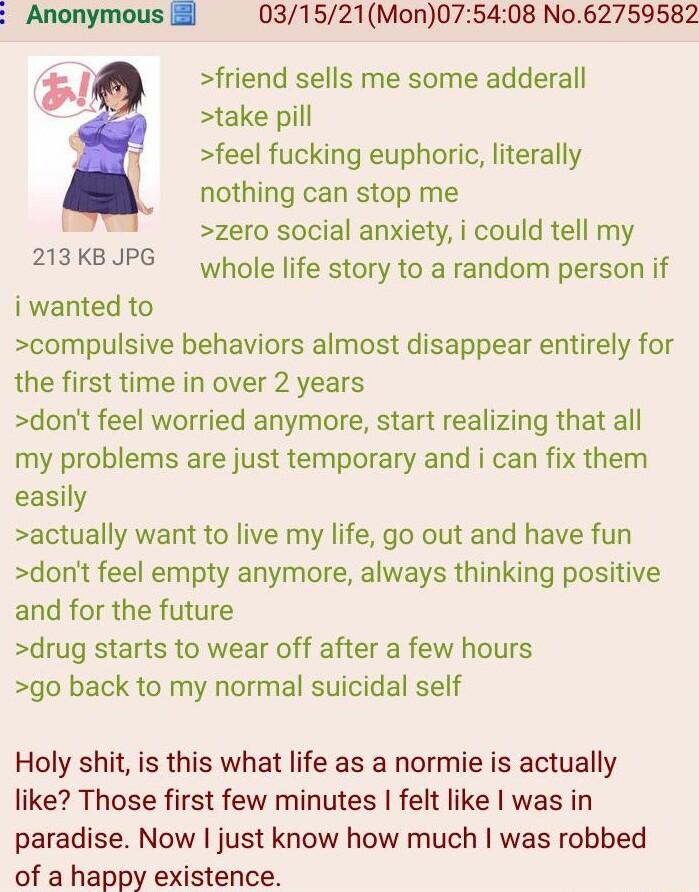 Anonymous 031521Mon075408 No62759582 friend sells me some adderall take pill feel fucking euphoric literally nothing can stop me zero social anxiety i could tell my whole life story to a random person if 213 KB JPG i wanted to compulsive behaviors almost disappear entirely for the first time in over 2 years dont feel worried anymore start realizing that all my problems are just temporary and i can