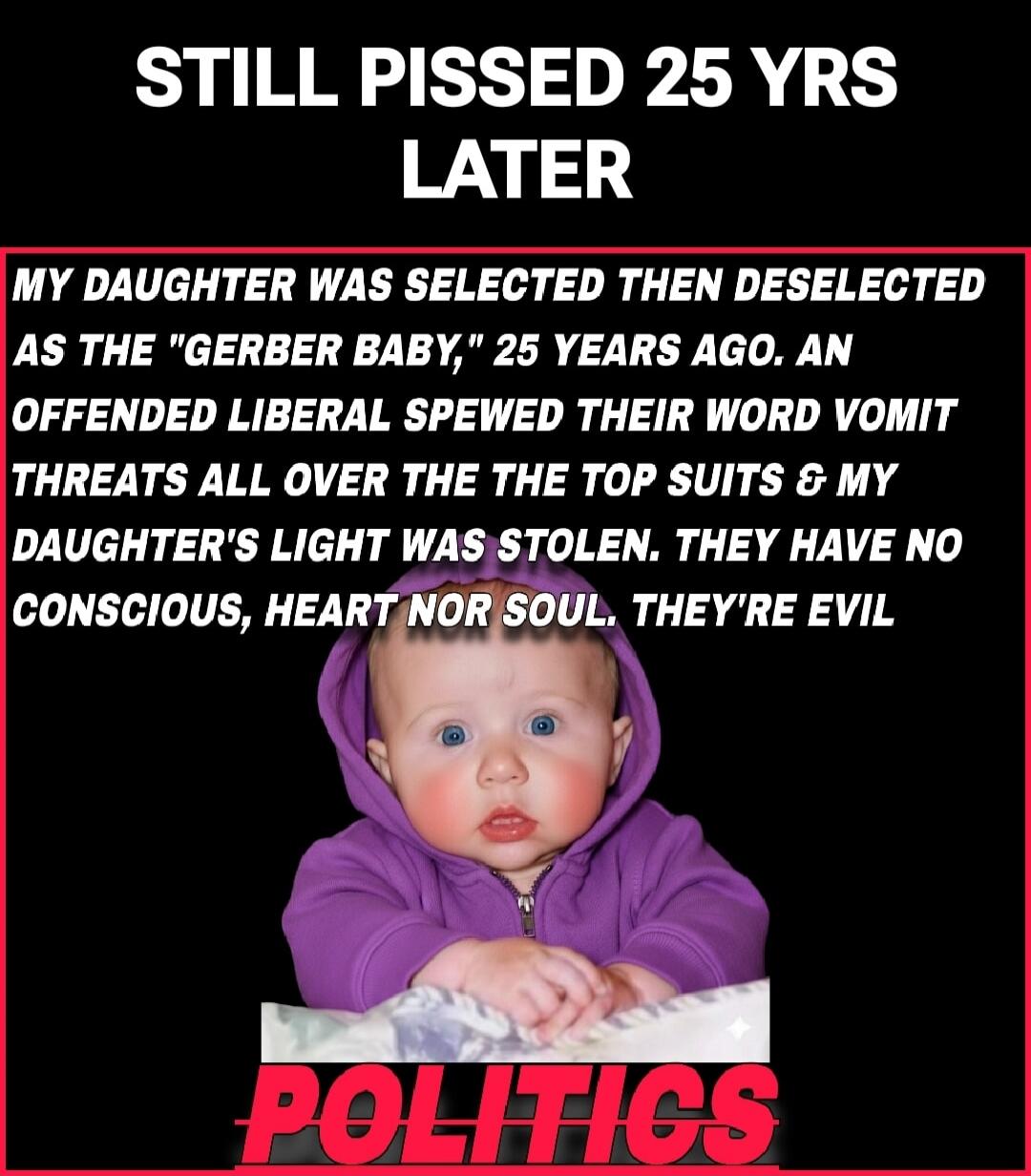 STILL PISSED 25 YRS LATER

MY DAUGHTER WAS SELECTED THEN DESELATED AS THE 'GERBER BABY,' 25 YEARS AGO. AN OFFENDED LIBERAL SPEWED THEIR WORD VOMIT THREATS ALL OVER THE TOP SUTS & MY DAUGHTER'S LIGHT WAS STOLEN. THEY HAVE NO CONSCIOUS, HEART NOR SOUL. THEY'RE EVIL