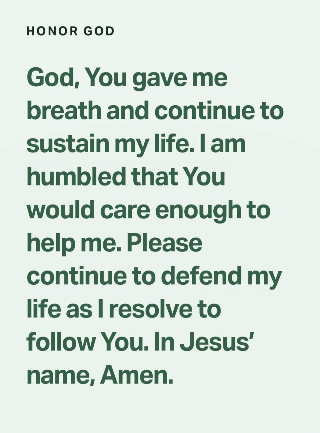 HONOR GOD God, You gave me breath and continue to sustain my life. I am humbled that You would care enough to help me. Please continue to defend my life as I resolve to follow You. In Jesus' name, Amen.