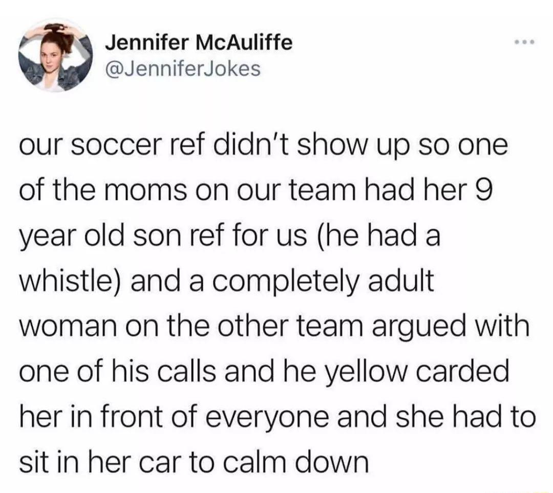 P4 Jennifer McAuliffe JenniferJokes our soccer ref didnt show up so one of the moms on our team had her 9 year old son ref for us he had a whistle and a completely adult woman on the other team argued with one of his calls and he yellow carded her in front of everyone and she had to sit in her car to calm down