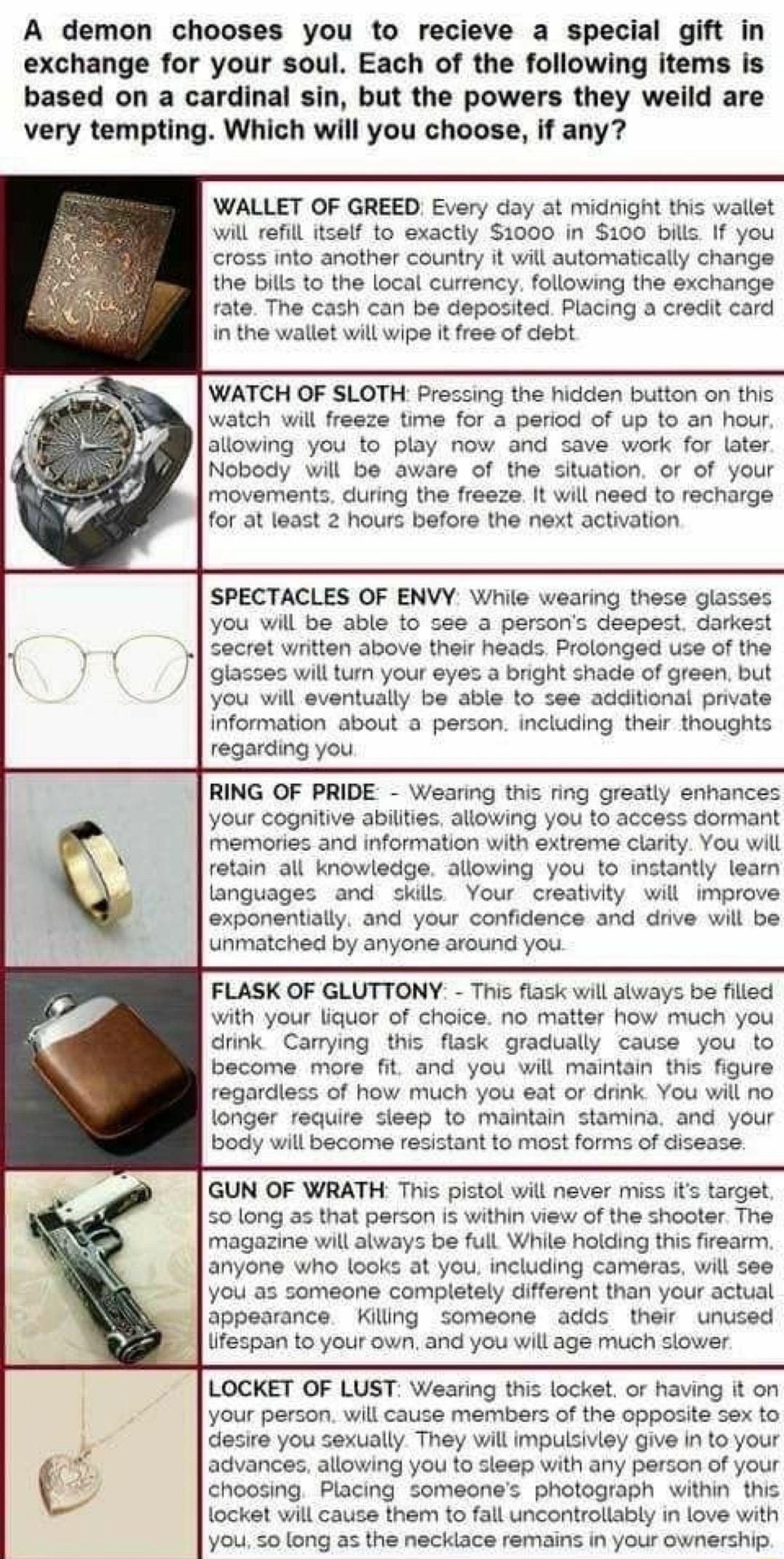 A demon chooses you to recieve a special gift in exchange for your soul Each of the following items is based on a cardinal sin but the powers they weild are very tempting Which will you choose if any WALLET OF GREED Every day at midnight this wallet will refill itself to exactly 1000 in 100 bills If you cross into another country it will automatically change the bills to the local currency followi