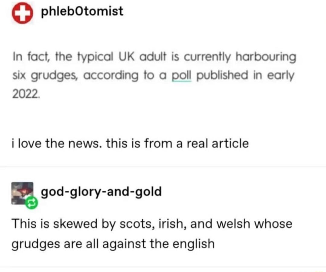 O phlebOtomist In fact the typical UK adult is currently harbouring six grudges according to a poll published in early 202 ilove the news this is from a real article god gloryand gold This is skewed by scots irish and welsh whose grudges are all against the english