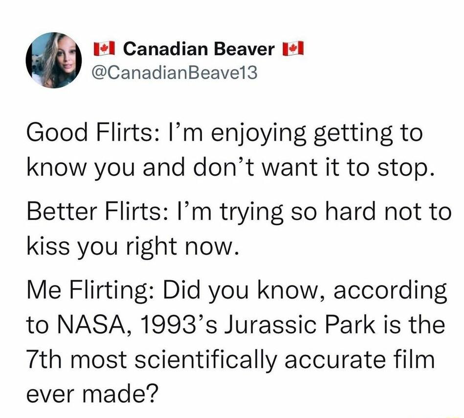 Il Canadian Beaver Il CanadianBeavel3 Good Flirts Im enjoying getting to know you and dont want it to stop Better Flirts Im trying so hard not to kiss you right now Me Flirting Did you know according to NASA 1993s Jurassic Park is the 7th most scientifically accurate film ever made