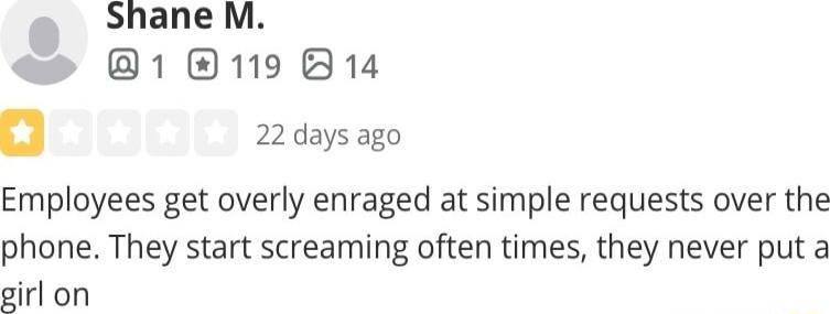 22days ago Employees get overly enraged at simple requests over the phone They start screaming often times they never put a girl on