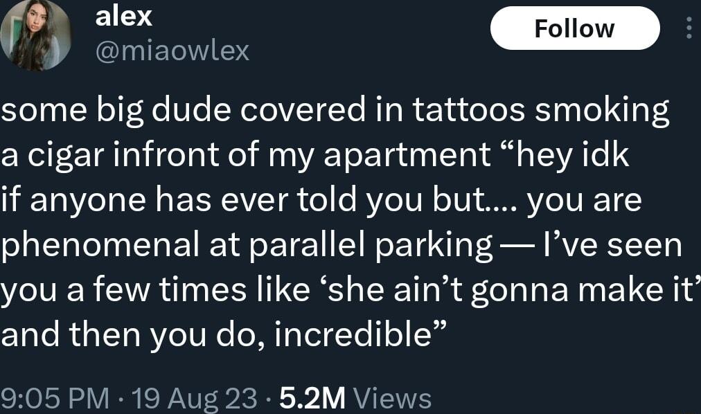 o ClLYIEIVTE Solyy TN oF 4e Ve N elelVTTe RTg R ecta o T Yh s To N3 3 a cigar infront of my apartment hey idk if anyone has ever told you but you are phenomenal at parallel parking Ive seen you a few times like she aint gonna make it and then you do incredible 905 PM 19 Aug 23 52M Views