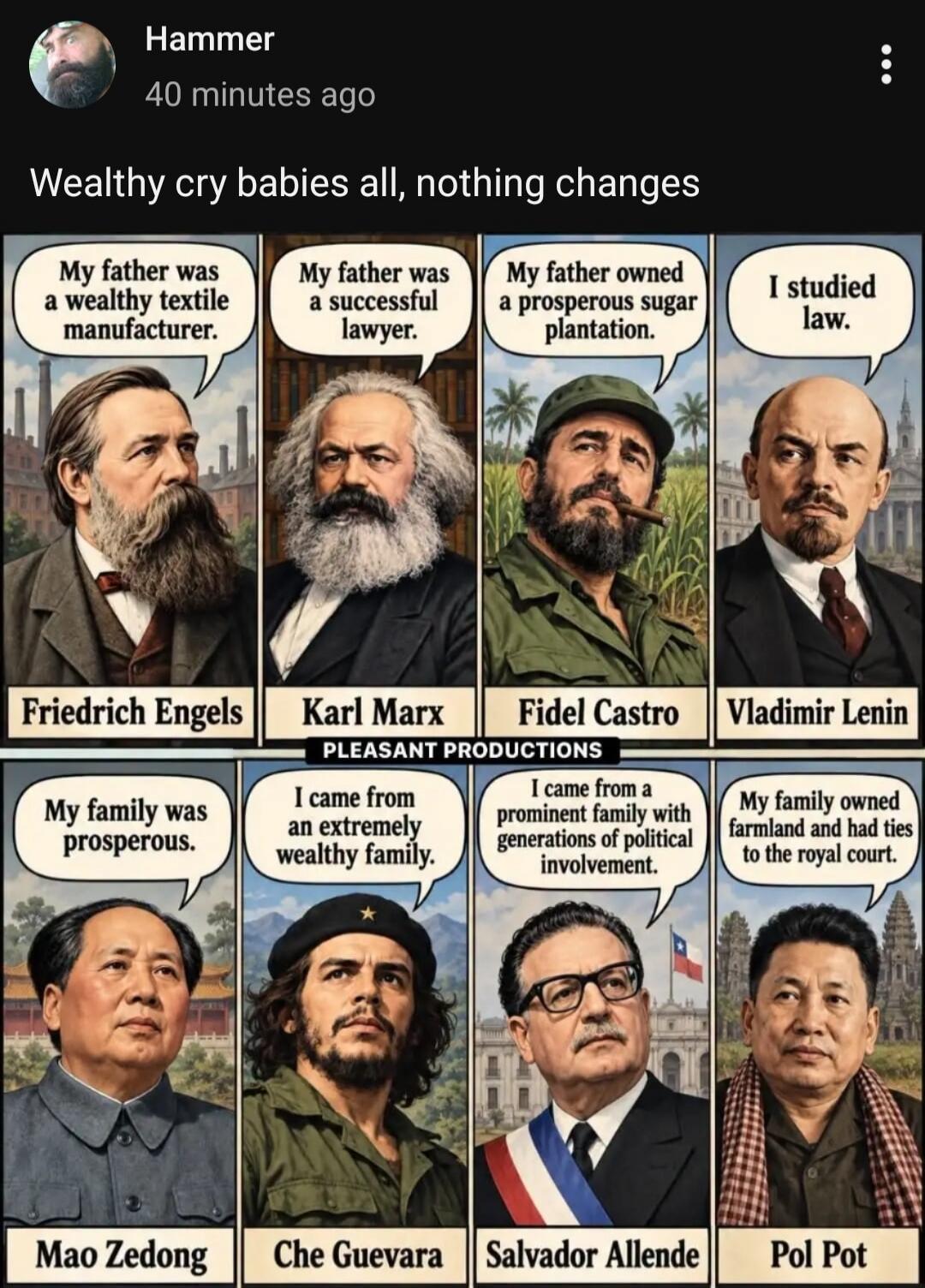 Wealthy cry babies all, nothing changes. My father was a wealthy textile manufacturer. Friedrich Engels. My father was a successful lawyer. Karl Marx. My father owned a prosperous sugar plantation. Fidel Castro. I studied law. Vladimir Lenin. My family was prosperous. Mao Zedong. I came from an extremely wealthy family. Che Guevara. I came from a p