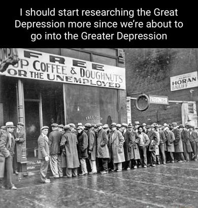 should start researching the Great Depression more since were about to go into the Greater Depression