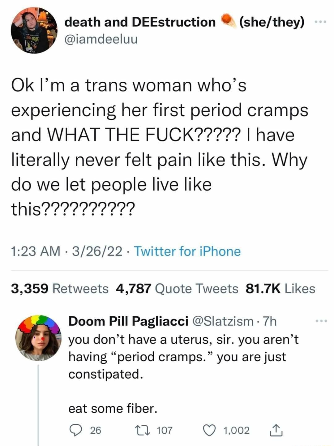 death and DEEstruction shethey iamdeeluu Ok Im a trans woman whos experiencing her first period cramps literally never felt pain like this Why do we let people live like 123 AM 32622 Twitter for iPhone 3359 Retweets 4787 Quote Tweets 817K Likes Doom Pill Pagliacci Slatzism 7h you dont have a uterus sir you arent having period cramps you are just constipated eat some fiber Q 26 T 107 Q 1002 4