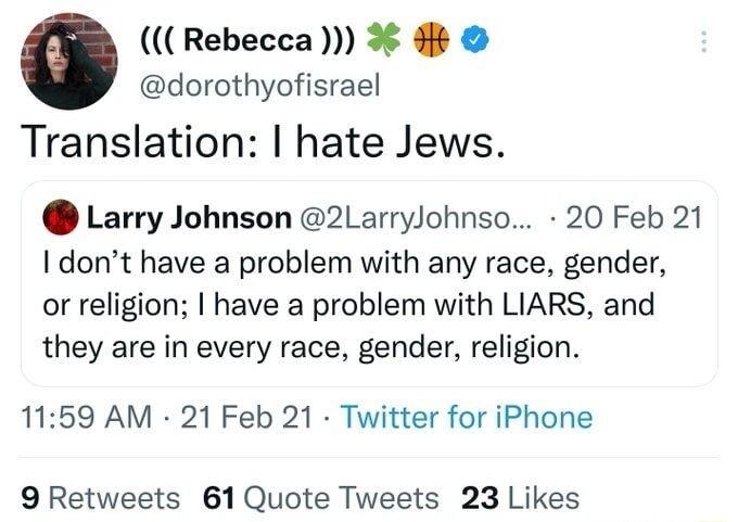 Rebecca dorothyofisrael Translation hate Jews Larry Johnson 2LarryJohnso 20 Feb 21 I dont have a problem with any race gender or religion have a problem with LIARS and they are in every race gender religion 1159 AM 21 Feb 21 Twitter for iPhone 9 Retweets 61Quote Tweets 23 Likes