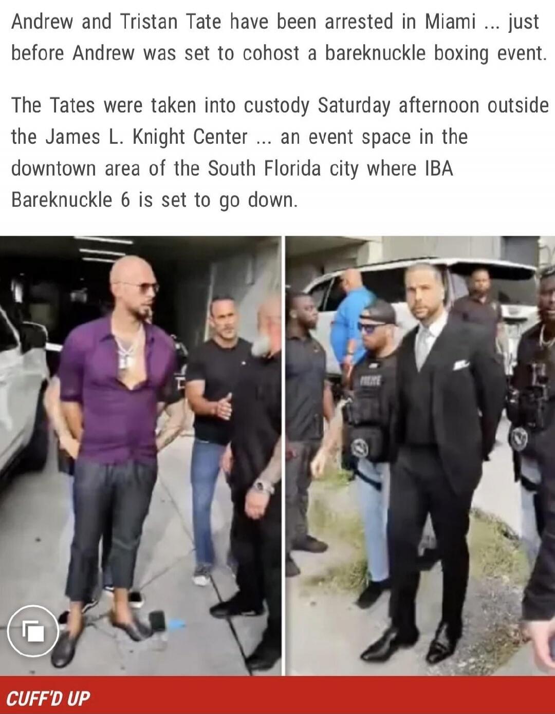 Andrew and Tristan Tate have been arrested in Miami ... just before Andrew was set to cohost a bareknuckle boxing event. The Tates were taken into custody Saturday afternoon outside the James L. Knight Center ... an event space in the downtown area of the South Florida city where IBA Bareknuckle 6 is set to go down. CUFF'D UP
