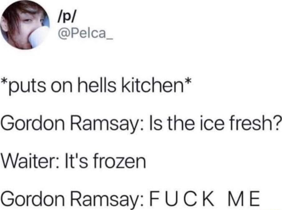 Pelca_ puts on hells kitchen Gordon Ramsay Is the ice fresh Waiter Its frozen Gordon Ramsay FUCK ME