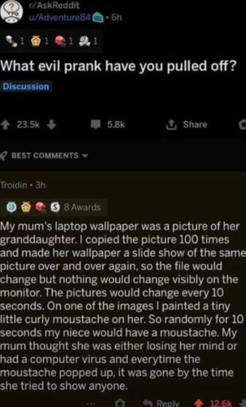 1 AskReddit uAdventure84 6h LS N 3 B What evil prank have you pulled off 4 235 W 538k Share BEST COMMENTS Troidin 3h XN RN My mums laptop wallpaper was a picture of her SERL I ETEGICA RIS RGN TS O T B and made her wallpaper a slide show of the same picture over and over again so the file would change but nothing would change visibly on the monitor The pictures would change every 10 LG I L EY SR ER