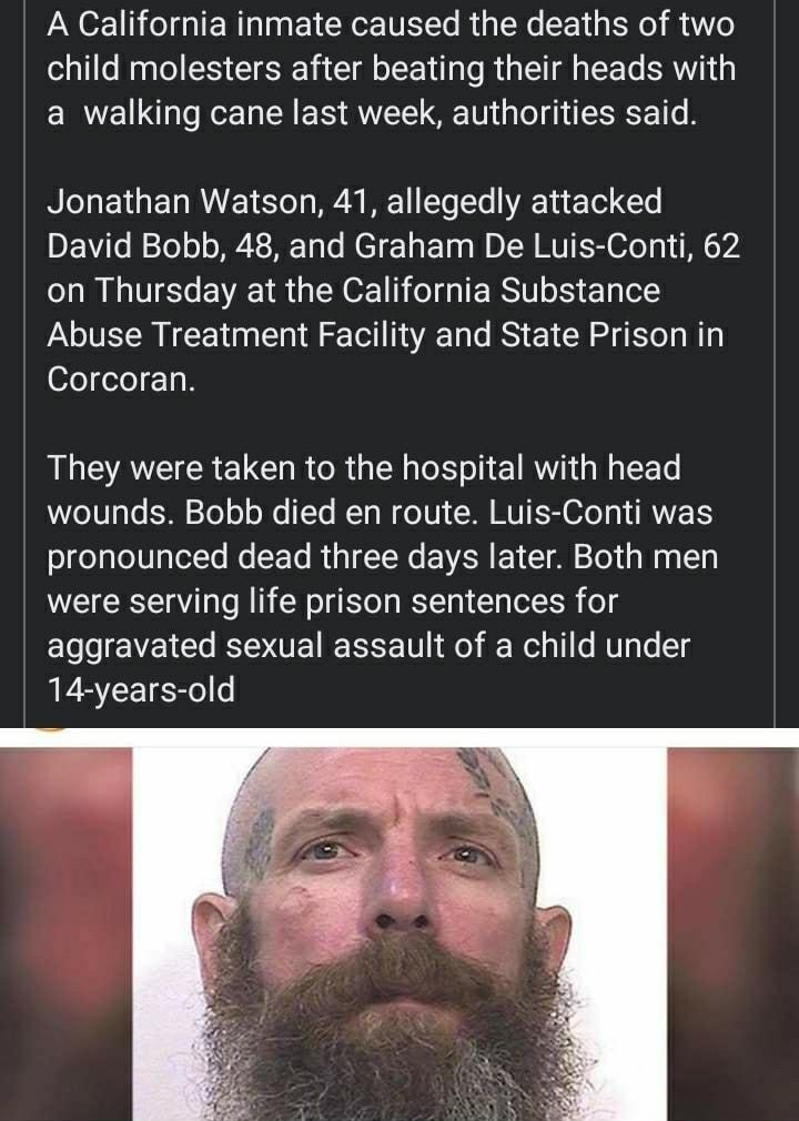 A California inmate caused the deaths of two child molesters after beating their heads with a walking cane last week authorities said Jonathan Watson 41 allegedly attacked David Bobb 48 and Graham De Luis Conti 62 on Thursday at the California Substance Abuse Treatment Facility and State Prison in ofeelo 11 They were taken to the hospital with head WeT0TgTo k30 2o o o X To RTo W o V MM MUT O RV og