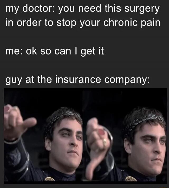my doctor: you need this surgery in order to stop your chronic pain me: ok so can I get it guy at the insurance company: