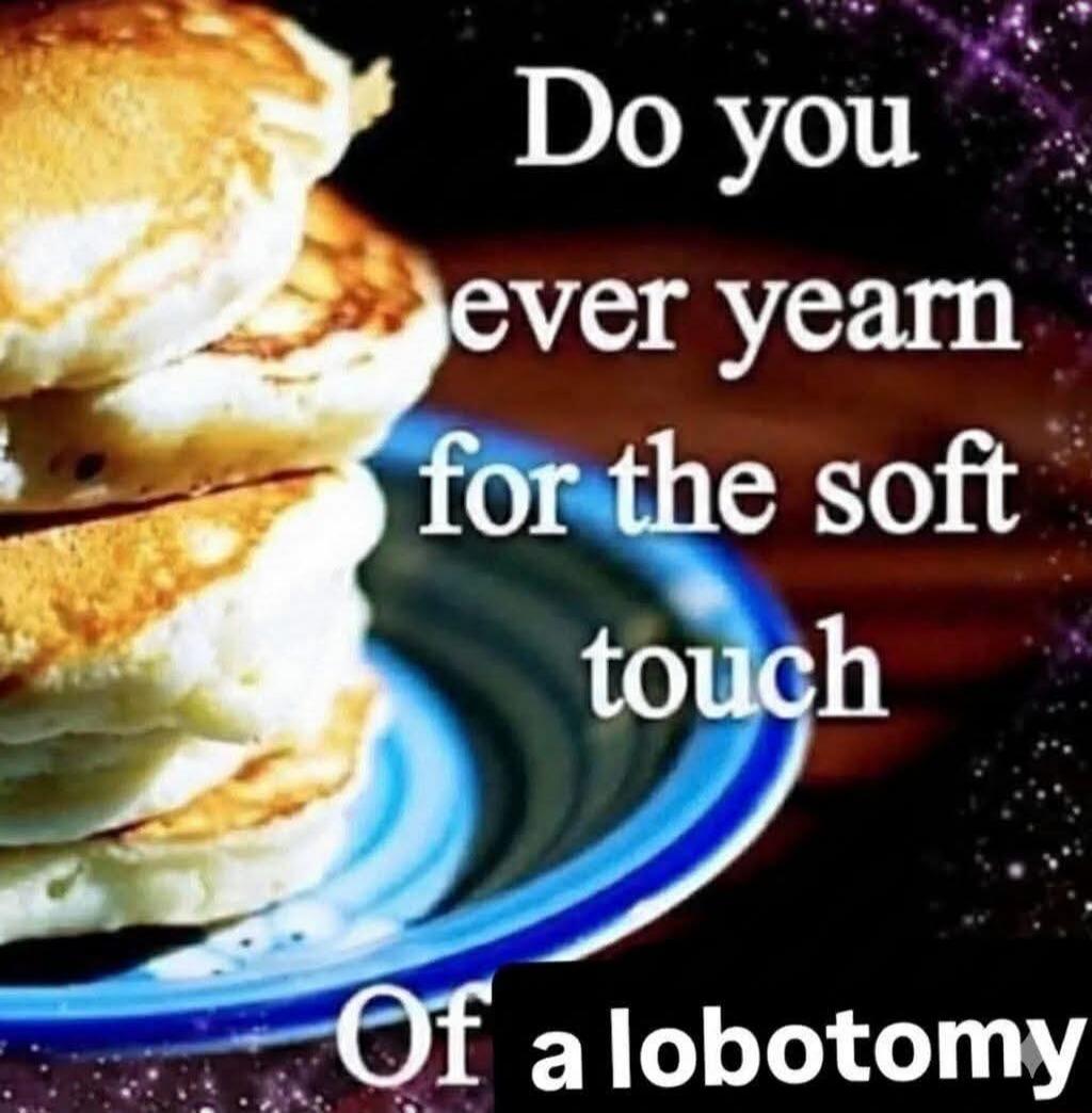 Do you ever yearn for the soft touch Of a lobotomy