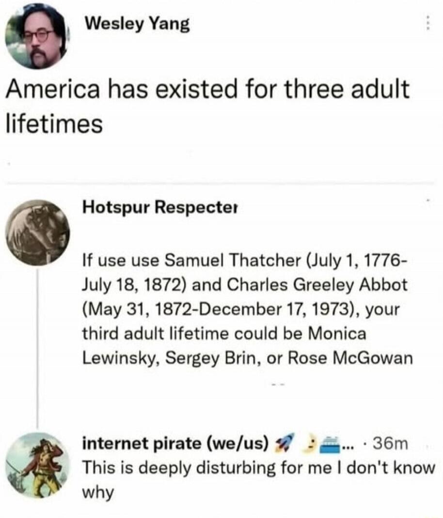 Wesley Yang America has existed for three adult lifetimes Hotspur Respecter If use use Samuel Thatcher (July 1, 1776-July 18, 1872) and Charles Greeley Abbot (May 31, 1872-December 17, 1973), your third adult lifetime could be Monica Lewinsky, Sergey Brin, or Rose McGowan internet pirate (we/us) This is deeply disturbing for me I don't know why