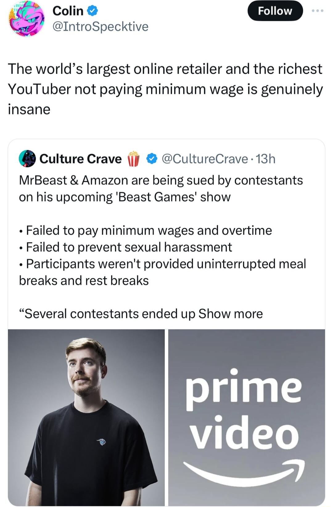 Colin IntroSpecktive The worlds largest online retailer and the richest YouTuber not paying minimum wage is genuinely insane culture Crave jj CultureCrave 13h MrBeast Amazon are being sued by contestants on his upcoming Beast Games show Failed to pay minimum wages and overtime Failed to prevent sexual harassment Participants werent provided uninterrupted meal breaks and rest breaks Several contest