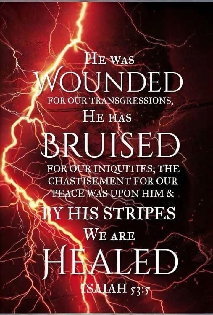 HE WAS WOUNDED FOR OUR TRANSGRESSIONS, HE HAS BRUISED FOR OUR INIQUITIES; THE CHASTISEMENT FOR OUR PEACE WAS UPON HIM & BY HIS STRIPES WE ARE HEALED ISAIAH 53:5