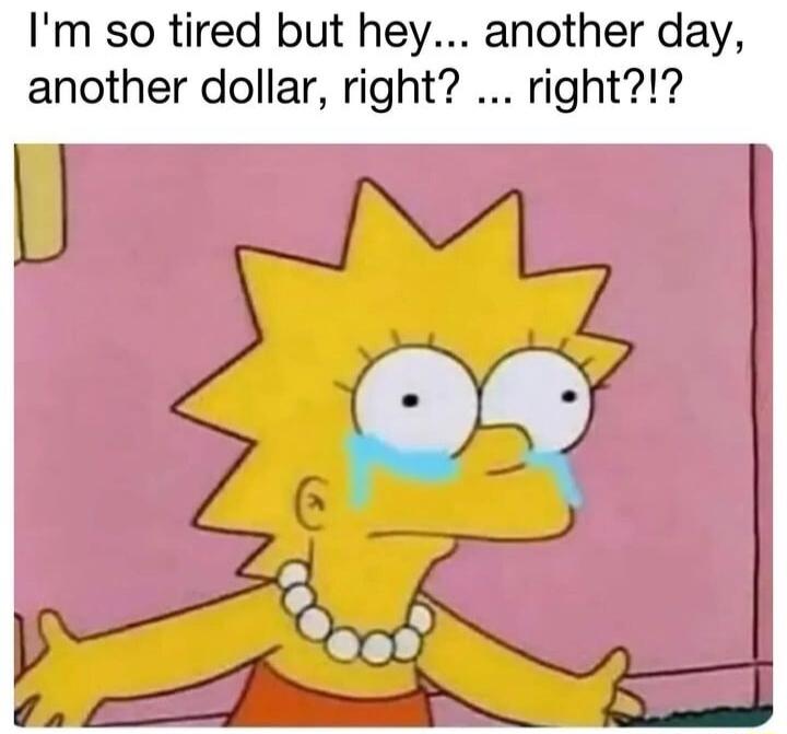 Im so tired but hey another day another dollar right right
