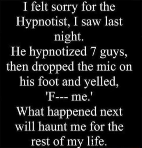 I felt sorry for the Hypnotist, I saw last night. He hypnotized 7 guys, then dropped the mic on his foot and yelled, 'F--- me.' What happened next will haunt me for the rest of my life.
