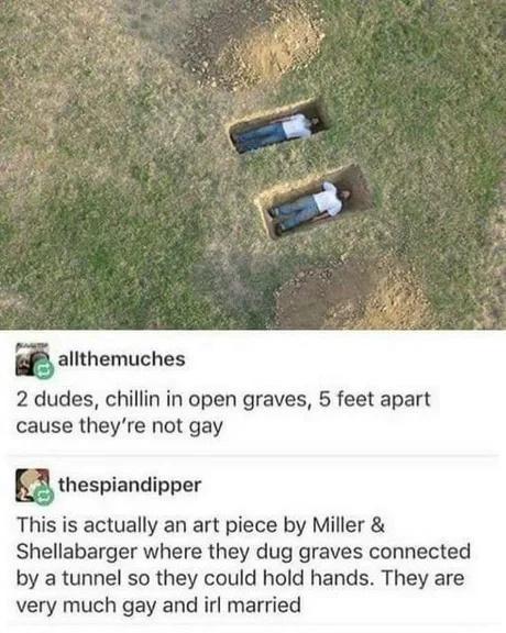 m alithemuches 2 dudes chillin in open graves 5 feet apart cause theyre not gay Q thespiandipper This is actually an art piece by Miller Shellabarger where they dug graves connected by a tunnel so they could hold hands They are very much gay and irl married