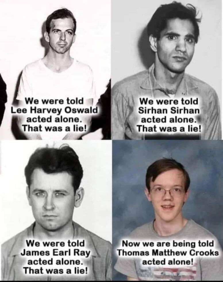 We were told Lee Harvey Oswald acted alone. That was a lie! We were told Sirhan Sirhan acted alone. That was a lie! We were told James Earl Ray acted alone. That was a lie! Now we are being told Thomas Matthew Crooks acted alone!