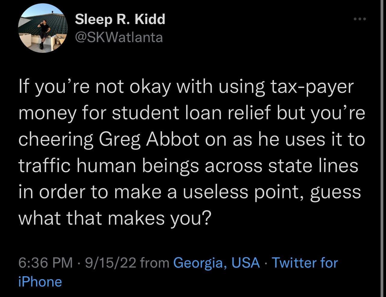 A Sleep R Kidd gy esKWatianta If youre not okay with using tax payer money for student loan relief but youre cheering Greg Abbot on as he uses it to traffic human beings across state lines in order to make a useless point guess what that makes you 636 PM 91522 from Georgia USA Twitter for iPhone