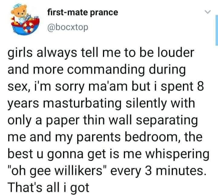 first mate prance bocxtop girls always tell me to be louder and more commanding during sex im sorry maam but i spent 8 years masturbating silently with only a paper thin wall separating me and my parents bedroom the best u gonna get is me whispering oh gee willikers every 3 minutes Thats all i got 1154 AM 01 Apr 20 Twitter Web App