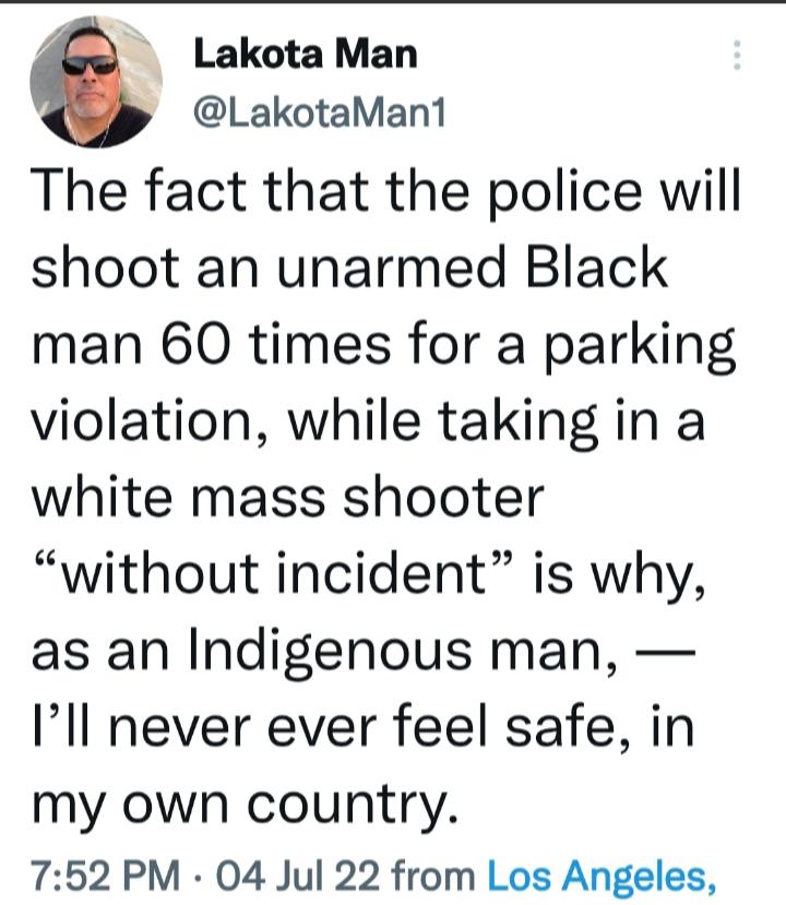 Lakota Man LakotaMan1 The fact that the police will shoot an unarmed Black man 60 times for a parking violation while taking in a white mass shooter without incident is why as an Indigenous man Ill never ever feel safe in my own country 752 PM 04 Jul 22 from Los Angeles