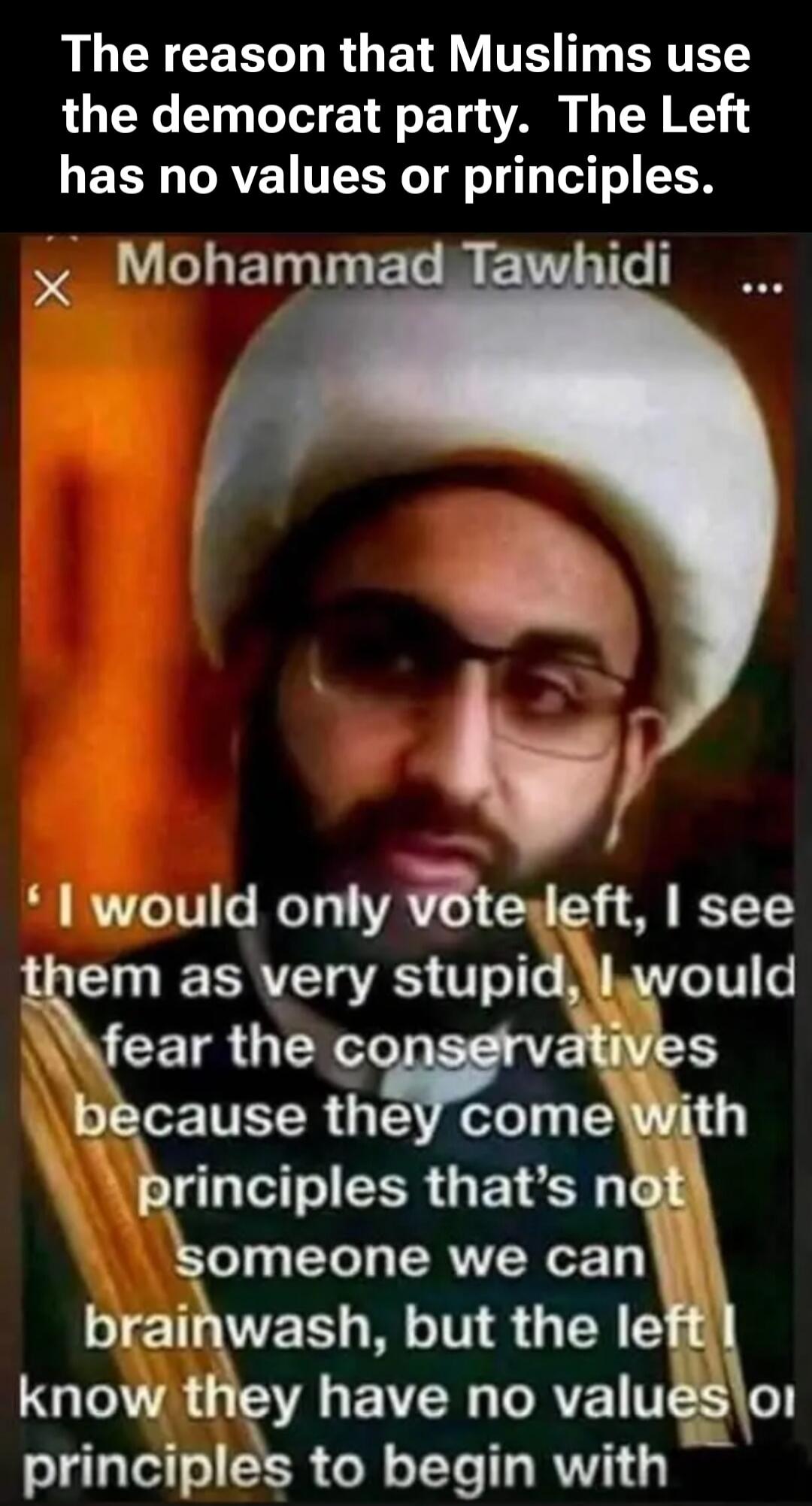 The reason that Muslims use the democrat party. The Left has no values or principles. Mohammad Tawhidi. 'I would only vote left, I see them as very stupid, I would fear the conservatives because they come with principles that's not someone we can brainwash, but the left I know they have no values or principles to begin with'