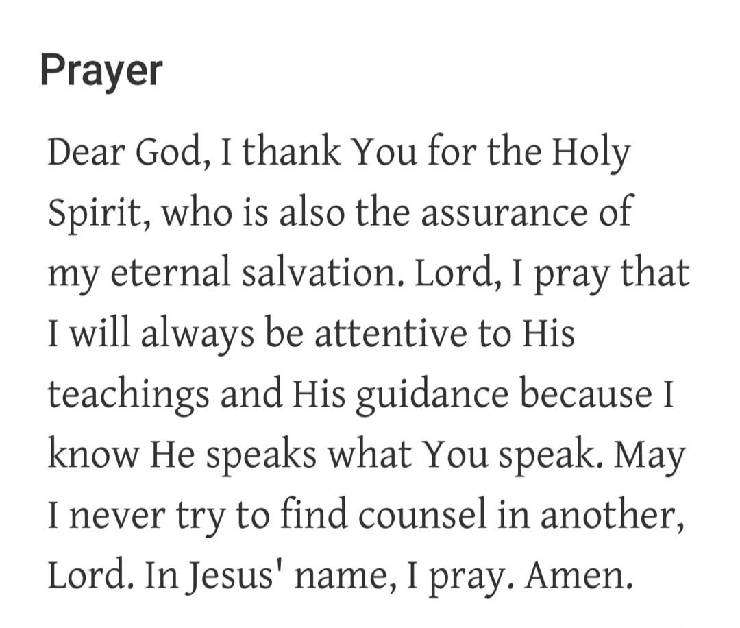 Prayer
Dear God, I thank You for the Holy Spirit, who is also the assurance of my eternal salvation. Lord, I pray that I will always be attentive to His teachings and His guidance because I know He speaks what You speak. May I never try to find counsel in another, Lord. In Jesus' name, I pray. Amen.