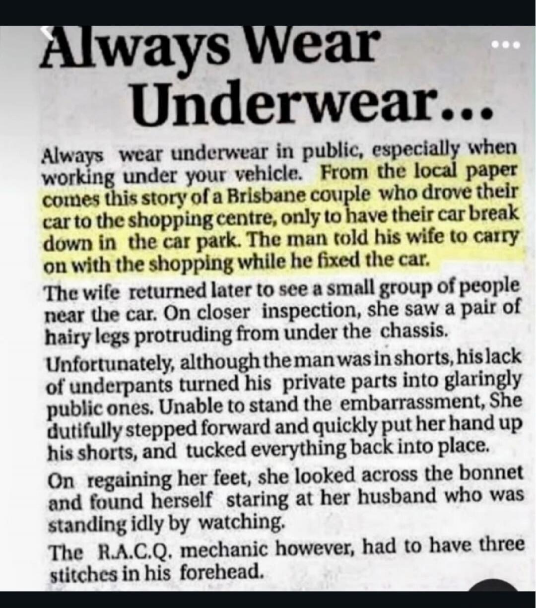 Always Wear Underwear...

Always wear underwear in public, especially when working under your vehicle. From the local paper comes this story of a Brisbane couple who drove their car to the shopping centre, only to have their break down in the car park. The man told his wife to carry on with the shopping while he fixed the car.

The wife returned la