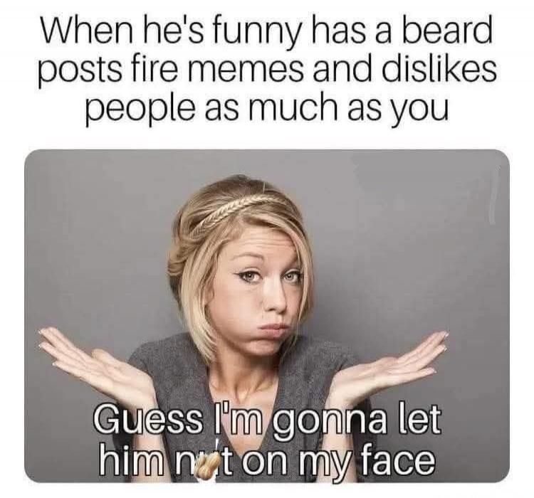 When he's funny has a beard posts fire memes and dislikes people as much as you
Guess I'm gonna let him not on my face