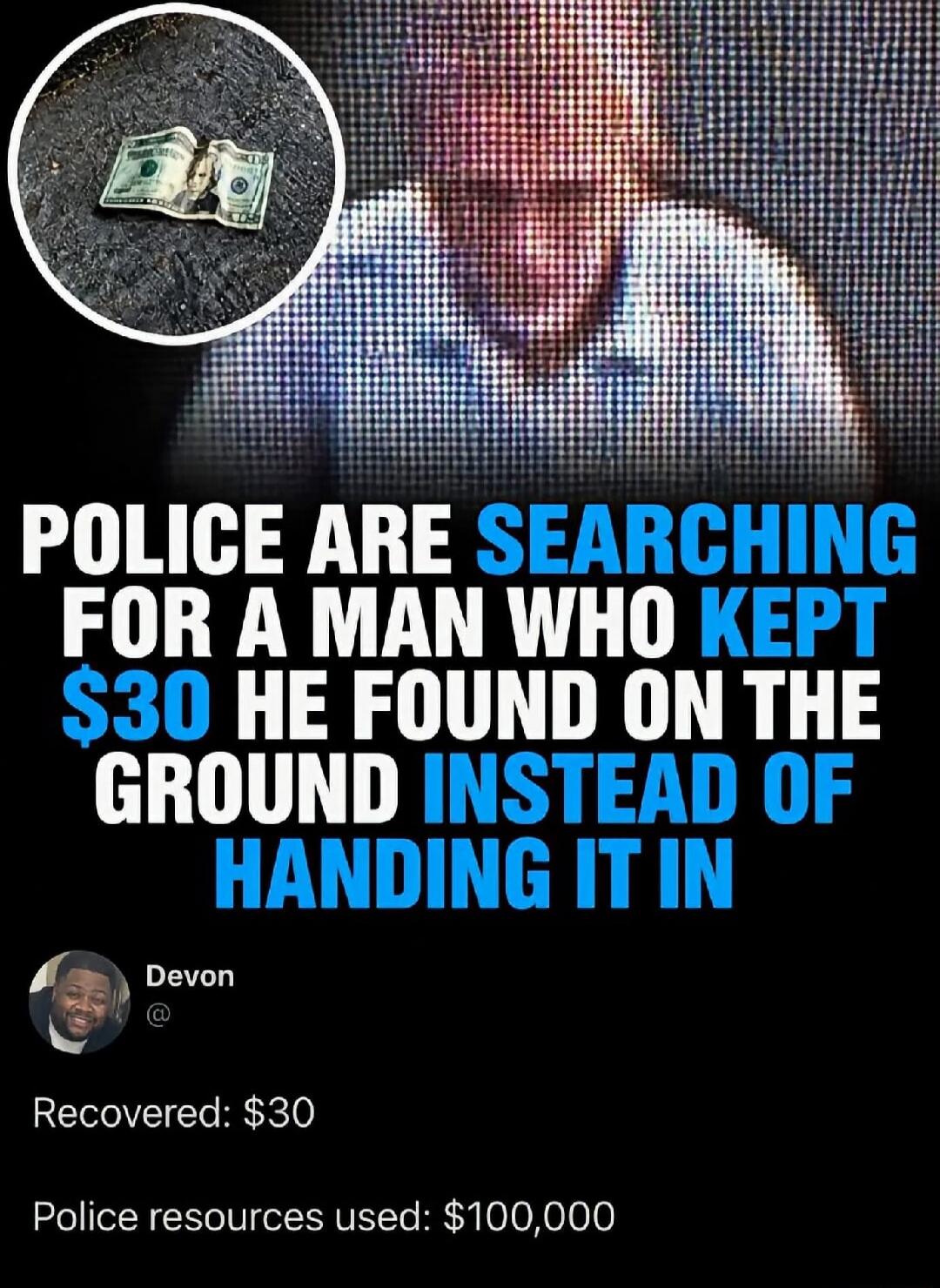 POLICE ARE SEARCHING FOR A A MAN WHO KEPT $30 HE FOUND ON THE GROUND INSTEAD OF HANDING IT IN. Devon. Recovered: $30. Police resources used: $100,000.