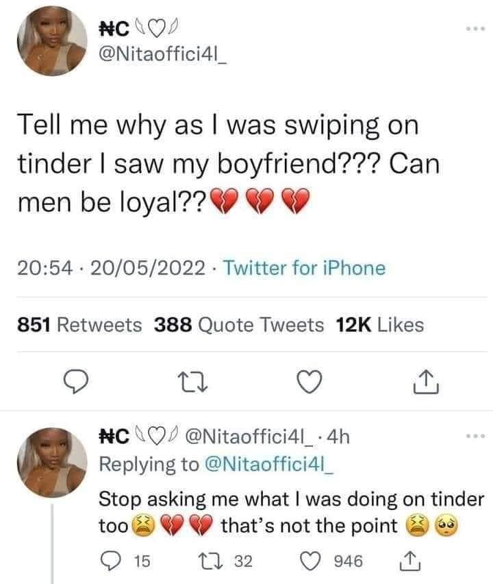 cLQ Nitaoffici4l_ Tell me why as was swiping on tinder saw my boyfriend Can men be loyal 2054 20052022 Twitter for iPhone 851 Retweets 388 Quote Tweets 12K Likes O 0 VY w NC Q Nitaoffici4l_ 4h Replying to Nitaoffici4l_ Stop asking me what was doing on tinder too W thats not the point 9 O1B M2 Qwus N