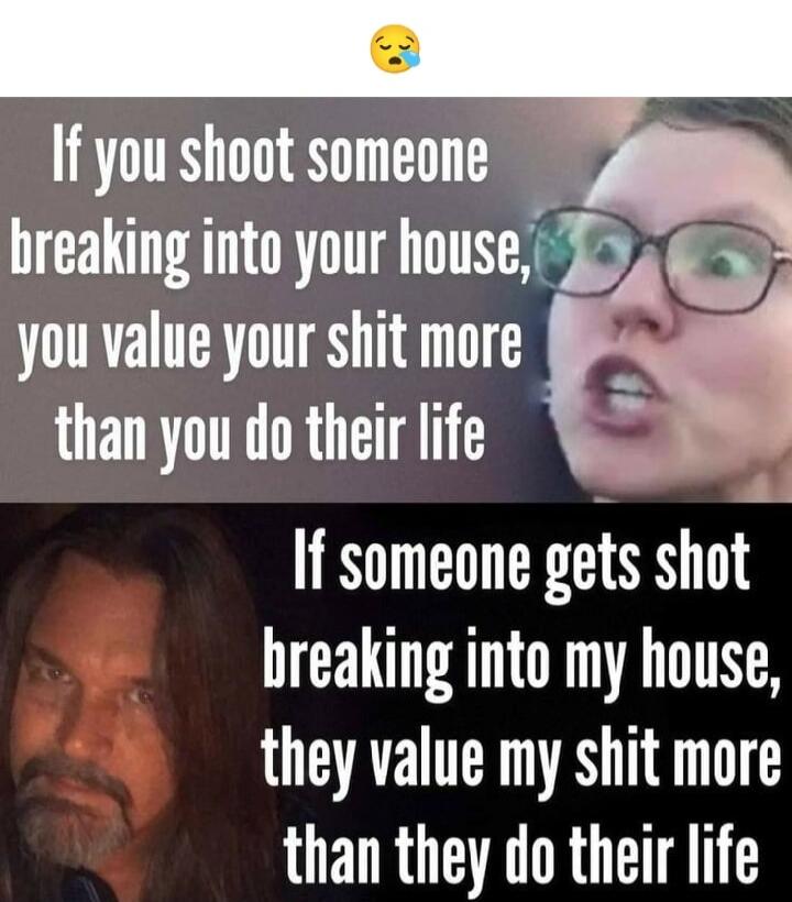 If you shoot someone breaking into your house, you value your shit more than you do their life. If someone gets shot breaking into my house, they value my shit more than they do their life.