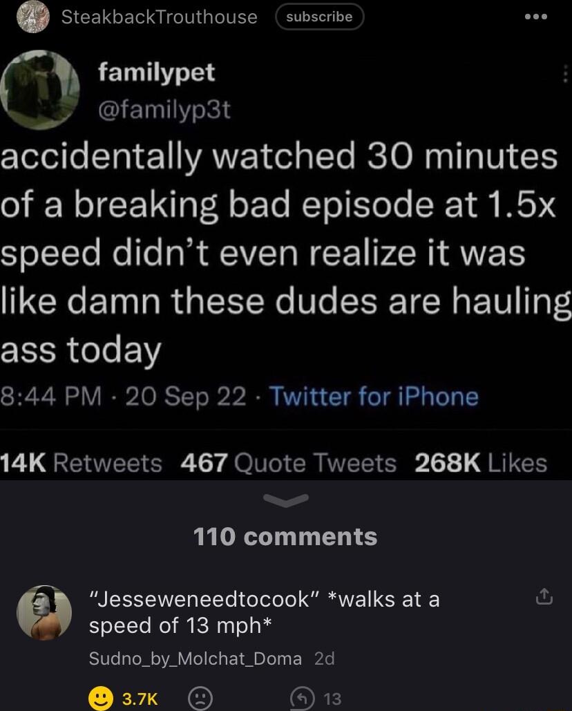 steakbackTrouthouse subscribe familypet IETHTY R cYeloife SYa 1 eY VANVEEY el ptTe RETO Mo T ITI 1 of a breaking bad episode at 15x speed didnt even realize it was like damn these dudes are hauling ass today 844 PM 20 Sep 22 Twitter for iPhone 1 GENTEE G Ly QO CRIEE S 1 G RICH 110 comments Jesseweneedtocook walks at a speed of 13 mph Sudno_by_Molchat_Doma 2d 3k O OFF