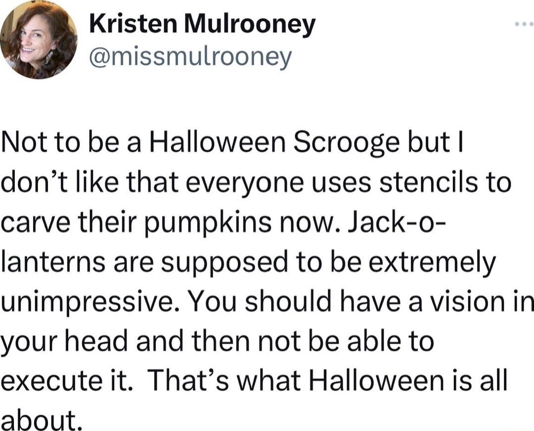 e Kristen Mulrooney missmulrooney Not to be a Halloween Scrooge but dont like that everyone uses stencils to carve their pumpkins now Jack o lanterns are supposed to be extremely unimpressive You should have a vision in your head and then not be able to execute it Thats what Halloween is all about