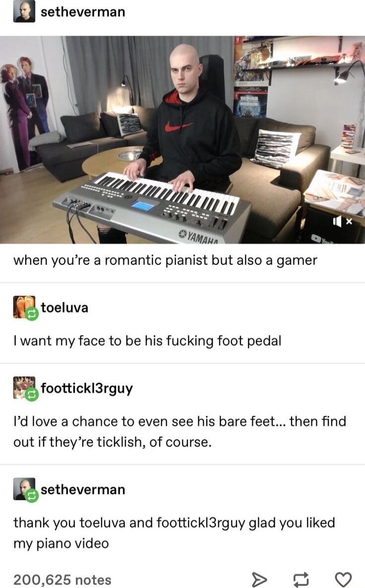 d setheverman Higin when youre a romantic pianist but also a gamer i toetuva I want my face to be his fucking foot pedal Ffoonicklfirguy Id love a chance to even see his bare feet then find out if theyre ticklish of course sstheverman thank you toeluva and foottickl3rguy glad you liked my piano video 200625 notes o5 QO