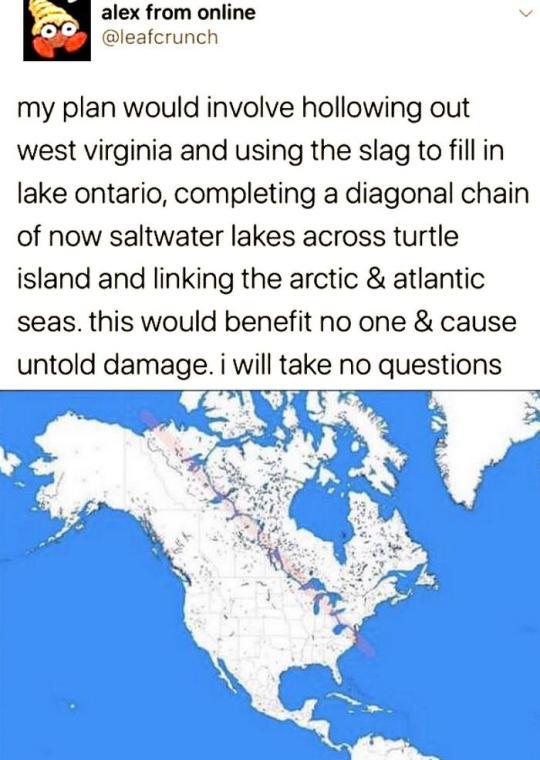 l alex from online O leafcrunch my plan would involve hollowing out west virginia and using the slag to fill in lake ontario completing a diagonal chain of now saltwater lakes across turtle island and linking the arctic atlantic seas this would benefit no one cause untold damage i will take no questions B g7 L n