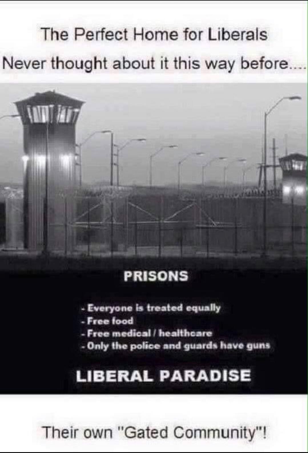 The Perfect Home for Liberals. Never thought about it this way before.... PRISONS: Everyone is treated equally, Free food, Free medical / healthcare, Only the police and guards have guns. LIBERAL PARADISE. Their own 