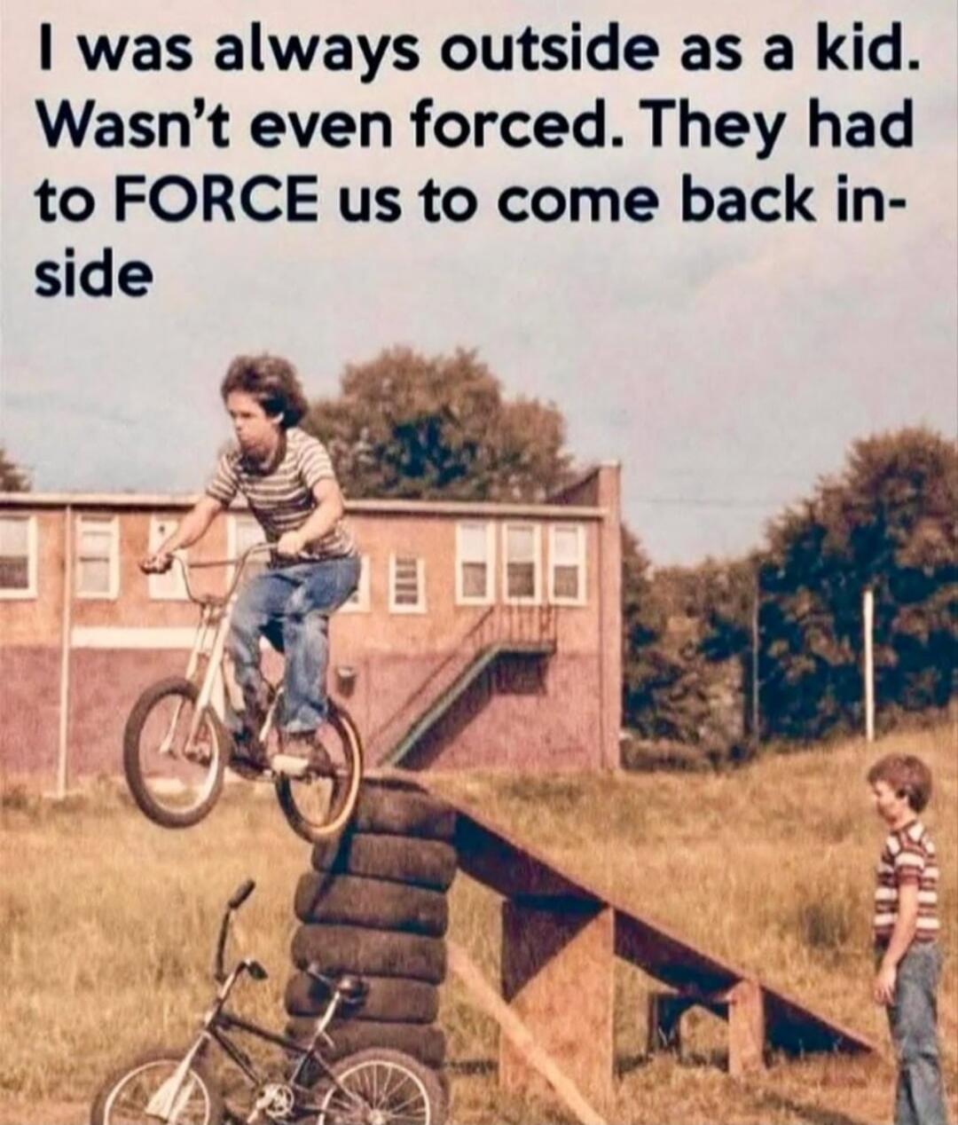 I was always outside as a kid. Wasn’t even forced. They had to FORCE us to come back inside