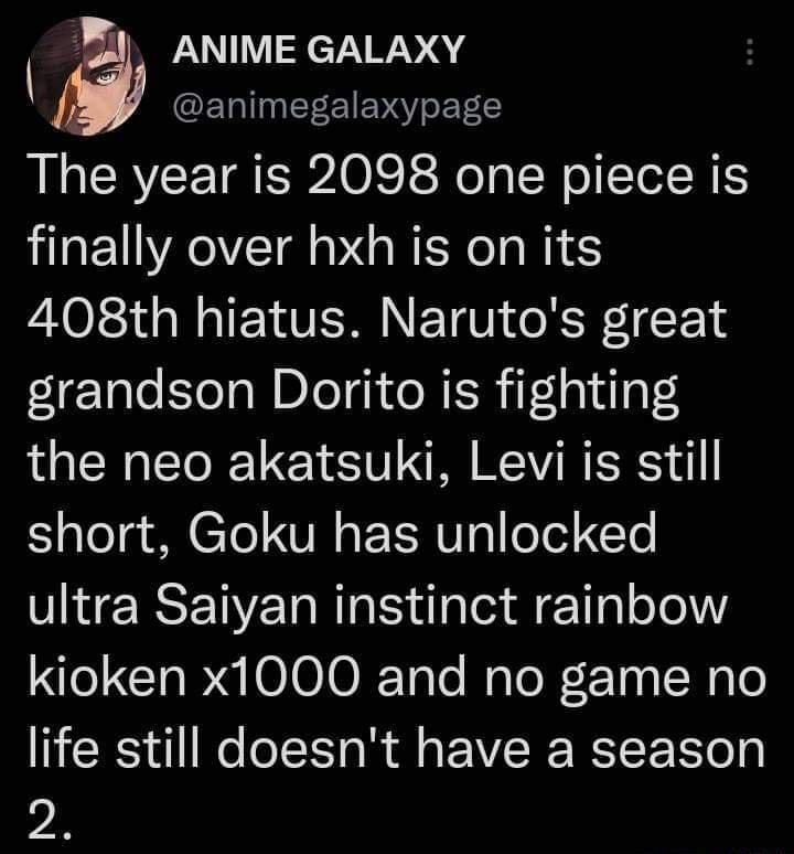 ANIME GALAXY ETINE EIEVY oS ET C The year is 2098 one piece is finally over hxh is on its 408th hiatus Narutos great grandson Dorito is fighting the neo akatsuki Levi is still Y ale g M CTo VI o F EUg oTed T ultra Saiyan instinct rainbow e CIa g 000 Tale Malo X r13 9 Walo life still doesnt have a season 2